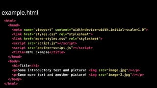 example.html 
<html> 
<head> 
<meta name="viewport" content="width=device-width,initial-scale=1.0"> 
<link href="styles.css" rel="stylesheet"> 
<link href="more-styles.css" rel="stylesheet"> 
<script src="script.js"></script> 
<script src="another-script.js"></script> 
<title>HTML Example</title> 
</head> 
<body> 
<h1>Title</h1> 
<p>Some introductory text and picture! <img src="image.jpg"/></p> 
<p>Some more text and another picture! <img src="image-2.jpg"/></p> 
</body> 
</html> 
 