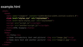 example.html 
<html> 
<head> 
<meta name="viewport" content="width=device-width,initial-scale=1.0"> 
<link href="styles.css" rel="stylesheet"> 
<link href="more-styles.css" rel="stylesheet"> 
<script src="script.js"></script> 
<script src="another-script.js"></script> 
<title>HTML Example</title> 
</head> 
<body> 
<h1>Title</h1> 
<p>Some introductory text and picture! <img src="image.jpg"/></p> 
<p>Some more text and another picture! <img src="image-2.jpg"/></p> 
</body> 
</html> 
 