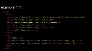 example.html 
<html> 
<head> 
<meta name="viewport" content="width=device-width,initial-scale=1.0"> 
<link href="styles.css" rel="stylesheet"> 
<link href="more-styles.css" rel="stylesheet"> 
<script src="script.js"></script> 
<script src="another-script.js"></script> 
<title>HTML Example</title> 
</head> 
<body> 
<h1>Title</h1> 
<p>Some introductory text and picture! <img src="image.jpg"/></p> 
<p>Some more text and another picture! <img src="image-2.jpg"/></p> 
</body> 
</html> 
 