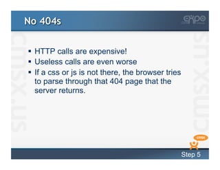 No 404s

  HTTP calls are expensive!
  Useless calls are even worse
  If a css or js is not there, the browser tries
   to parse through that 404 page that the
   server returns.




                                                    Step 5
 