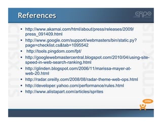 References
  http://www.akamai.com/html/about/press/releases/2009/
   press_091409.html
  http://www.google.com/support/webmasters/bin/static.py?
   page=checklist.cs&tab=1095542
  http://tools.pingdom.com/fpt/
  http://googlewebmastercentral.blogspot.com/2010/04/using-site-
   speed-in-web-search-ranking.html
  http://glinden.blogspot.com/2006/11/marissa-mayer-at-
   web-20.html
  http://radar.oreilly.com/2008/08/radar-theme-web-ops.html
  http://developer.yahoo.com/performance/rules.html
  http://www.alistapart.com/articles/sprites
 