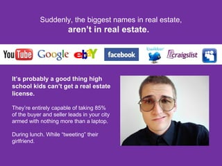 Suddenly, the biggest names in real estate, aren’t in real estate.  It’s probably a good thing high school kids can’t get a real estate license. They’re entirely capable of taking 85%  of the buyer and seller leads in your city  armed with nothing more than a laptop. During lunch. While “tweeting” their girlfriend . 