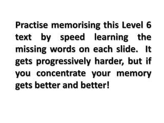 Practise memorising this Level 6
text by speed learning the
missing words on each slide. It
gets progressively harder, but if
you concentrate your memory
gets better and better!
 