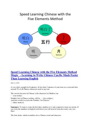 Speed Learning Chinese with the Five Elements Method
Magic – Learning to Write Chinese Can Be Much Faster
Than Learning English
June 11, 2013
A very short example for beginners. In less than 5 minutes of your time you read and write
around 3% of all Chinese characters used in any text.
The easiest character in Chinese is the character for Number one.
一 (one stroke) .
Number two in Chinese writing will be 二 (two strokes).
And how would you write the Number 3 in Chinese ?
三 (three strokes).
Summary: To learn to write the first three numbers it is only required to learn one stroke. If
you write the numbers in English with letters you will need to learn the words: one, two,
three.
The first stroke, which resembles also a Chinese word and character:
 