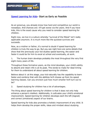 http://www.superspeedlearning.com/forkids/




Speed Learning for Kids- Start as Early as Feasible


As an grownup, you already know how hard and competitive our world is
nowadays. And chances are: it’ll get worse via the years. And if you have
kids, this is the exact cause why you need to consider speed learning for
children.

Right now, we live in a culture whereby “survival of the fittest” isn't really
applicable anymore. It is much more like the quickest survives and
succeeds.

Now, as a mother or father, it's normal to doubt if speed learning for
children is truly the way to go. But you see right here are some details that
show that the previously your kid studies speed learning, the easier and
faster it could be for him to excel at school and eventually, at work.

1.    The human brain develops probably the most throughout the very first
eight many years of life.

Throughout these formative years, as the mind develops, your child’s ability
to absorb and retain info is at its peak. This tends to make for ideal timing
for them to understand all about speed learning for children.

Believe about it: at this stage, your kid naturally has the capability to learn
faster and combine that with the abilities he’ll choose up from his speed
learning classes. Can you envision just how much smarter he’ll turn out to
be?

2.    Speed studying for children has a lot of advantages.

The thing about speed learning for children is that it does not only help
enhance a person’s intellect. Additionally, it cultivates your child’s emotional
improvement. Speed learning for children develops each the left (logical)
and correct (emotional) aspect of our brains.

Speed learning for kids also promotes a holistic improvement of any child. It
helps them develop the proper skills, ideas and mindset about studying.
 