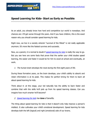 http://www.superspeedlearning.com/forkids/




Speed Learning for Kids- Start as Early as Possible



As an adult, you already know how hard and competitive our world is nowadays. And
chances are: it’ll get worse through the years. And if you have children, this is the exact
reason why you should consider speed learning for kids.

Right now, we live in a society wherein “survival of the fittest” is not really applicable
anymore. It’s more like the fastest survives and succeeds.

Now, as a parent, it is normal to doubt if speed learning for kids is really the way to go.
But you see here are some facts that prove that the earlier your child studies speed
learning, the easier and faster it would be for him to excel at school and eventually, at
work.

   1. The human brain develops the most during the first eight years of life.

During these formative years, as the brain develops, your child’s ability to absorb and
retain information is at its peak. This makes for perfect timing for them to learn all
about speed learning for kids.

Think about it: at this stage, your kid naturally has the ability to learn faster and
combine that with the skills he’ll pick up from his speed learning classes. Can you
imagine how much smarter he’ll become?

   2. Speed learning for kids has tons of benefits.

The thing about speed learning for kids is that it doesn’t only help improve a person’s
intellect. It also cultivates your child’s emotional development. Speed learning for kids
develops both the left (logical) and right (emotional) side of our brains.
 
