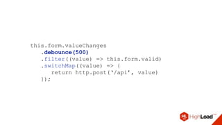 this.form.valueChanges
.debounce(500)
.filter((value) => this.form.valid)
.switchMap((value) => {
return http.post(‘/api’, value)
});
 
