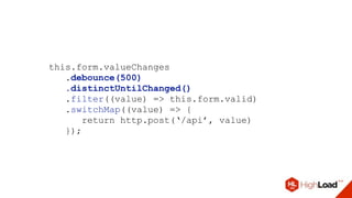 this.form.valueChanges
.debounce(500)
.distinctUntilChanged()
.filter((value) => this.form.valid)
.switchMap((value) => {
return http.post(‘/api’, value)
});
 