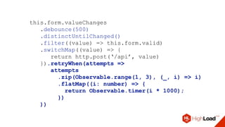 this.form.valueChanges
.debounce(500)
.distinctUntilChanged()
.filter((value) => this.form.valid)
.switchMap((value) => {
return http.post(‘/api’, value)
}).retryWhen(attempts =>
attempts
.zip(Observable.range(1, 3), (_, i) => i)
.flatMap((i: number) => {
return Observable.timer(i * 1000);
})
))
 
