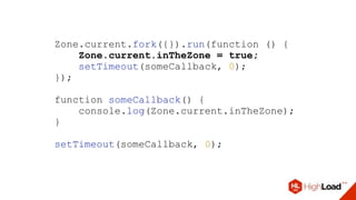 Zone.current.fork({}).run(function () {
Zone.current.inTheZone = true;
setTimeout(someCallback, 0);
});
function someCallback() {
console.log(Zone.current.inTheZone);
}
setTimeout(someCallback, 0);
 