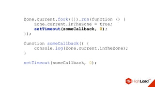 Zone.current.fork({}).run(function () {
Zone.current.inTheZone = true;
setTimeout(someCallback, 0);
});
function someCallback() {
console.log(Zone.current.inTheZone);
}
setTimeout(someCallback, 0);
 