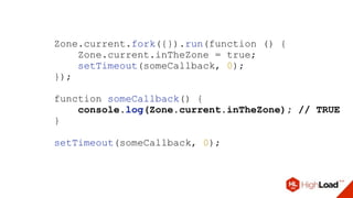 Zone.current.fork({}).run(function () {
Zone.current.inTheZone = true;
setTimeout(someCallback, 0);
});
function someCallback() {
console.log(Zone.current.inTheZone); // TRUE
}
setTimeout(someCallback, 0);
 