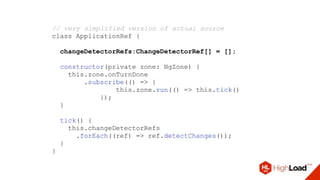 // very simplified version of actual source
class ApplicationRef {
changeDetectorRefs:ChangeDetectorRef[] = [];
constructor(private zone: NgZone) {
this.zone.onTurnDone
.subscribe(() => {
this.zone.run(() => this.tick()
});
}
tick() {
this.changeDetectorRefs
.forEach((ref) => ref.detectChanges());
}
}
 