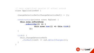 // very simplified version of actual source
class ApplicationRef {
changeDetectorRefs:ChangeDetectorRef[] = [];
constructor(private zone: NgZone) {
this.zone.onTurnDone
.subscribe(() => {
this.zone.run(() => this.tick()
});
}
tick() {
this.changeDetectorRefs
.forEach((ref) => ref.detectChanges());
}
}
 