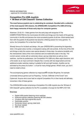 PRESS INFORMATION
- approved for immediate release –

Competition Pro USB Joystick
+ ‘99 Best of C64 Classix®’ Games Collection
The most famous joystick ever is celebrating its comeback. Bundled with a collection
of the most popular C64 classics, the SPEEDLINK® Competition Pro USB will bring
back happy memories of those early days for computer gamers.

Weertzen, 23.02.10 – Video gamers from the early days will recognise it! The
COMPETITION PRO for the Commodore 64 (C64) and Amiga won the hearts of the gaming
community in the 80s and became the most successful joystick of all time. What started back
then with the joystick of all joysticks has become a lifelong passion for many gamers. To
some, the Competition Pro is like their first love.

Already famous for its black-red design, this year SPEEDLINK is presenting the legendary
stick in this great colour-combo: a transparent casing with red controls. At the time of the C64
and Amiga a rarity this version was special already in those days. Its extreme durability and
the characteristic clicks of the micro switches were its trademarks back in the day. The
current version comes with an extremely robust, sprung metal stick as well as micro
switches. Just like its predecessor, the Competition Pro USB only offers eight directions, and
a fire button as an input command. Despite that, it comes with two large buttons and two
additional smaller switches making it suitable for left and right handers. Autofire can be
activated by the press of a button – a must for many Amiga games. What's more, you don’t
need to install a driver.


The accompanying games collection by magnussoft® includes 99 games, for example
universally famous games such as Paperboy, Turrican, Defender of the Crown* and
Cybernoid. Anyone who’s ever held an original Competition Pro in their hands will definitely
remember a few of these games.

The SPEEDLINK bundle comprising a Competition Pro USB Joystick plus the ‘99 best of
C64 Classix®’ games collection for the PC is available in Europe for the RRP of €17.99.

Overview

    •   Digital USB joystick featuring micro switches
    •   Extensive games collection featuring 99 C64 classics
    •   4 buttons with that original 80s sound
    •   Switchable autofire
    •   Extremely robust, sprung metal stick
    •   No driver needed
    •   RRP: €17.99



www.speedlink.com                                                                               1
 