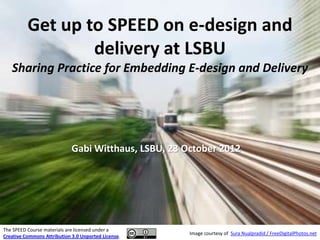 Get up to SPEED on e-design and
                  delivery at LSBU
   Sharing Practice for Embedding E-design and Delivery




                             Gabi Witthaus, LSBU, 23 October 2012




The SPEED Course materials are licensed under a
                                                      Image courtesy of Sura Nualpradid / FreeDigitalPhotos.net
Creative Commons Attribution 3.0 Unported License.
 
