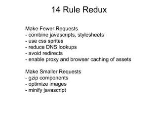 14 Rule Redux

Make Fewer Requests
- combine javascripts, stylesheets
- use css sprites
- reduce DNS lookups
- avoid redirects
- enable proxy and browser caching of assets

Make Smaller Requests
- gzip components
- optimize images
- minify javascript
 