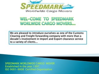 We are pleased to introduce ourselves as one of the Customs
Clearing and Freight forwarding company with more than a
decade’s involvement in Import and Export clearance service
to a variety of clients...

SPEEDMARK WORLDWIDE CARGO MOVER
Established in the year 1997.
ISO 9001-9008 Certified Organization.

 