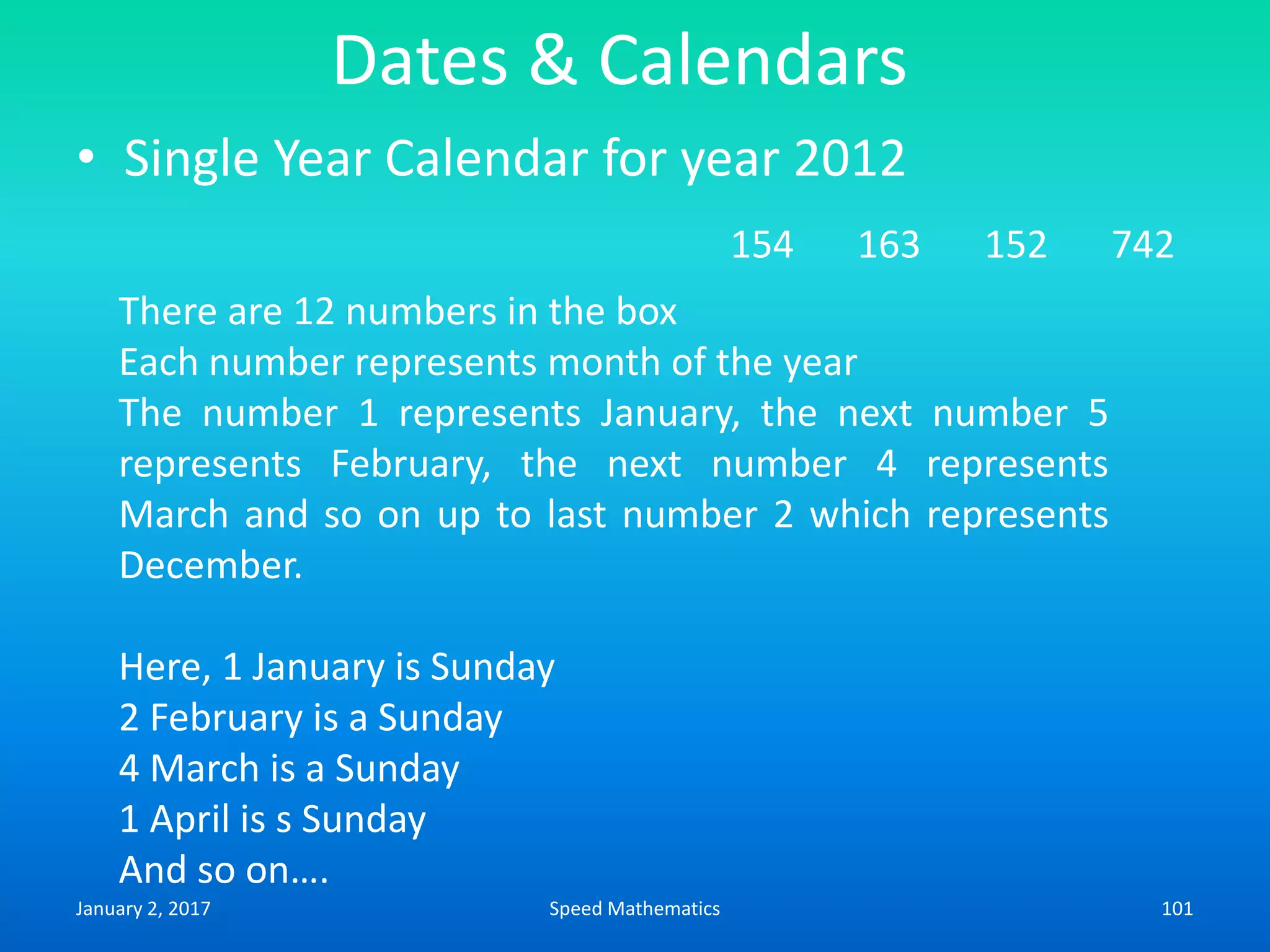 Dates & Calendars
• Single Year Calendar for year 2012
154 163 152 742
There are 12 numbers in the box
Each number represents month of the year
The number 1 represents January, the next number 5
represents February, the next number 4 represents
March and so on up to last number 2 which represents
December.
Here, 1 January is Sunday
2 February is a Sunday
4 March is a Sunday
1 April is s Sunday
And so on….
January 2, 2017 101Speed Mathematics
 