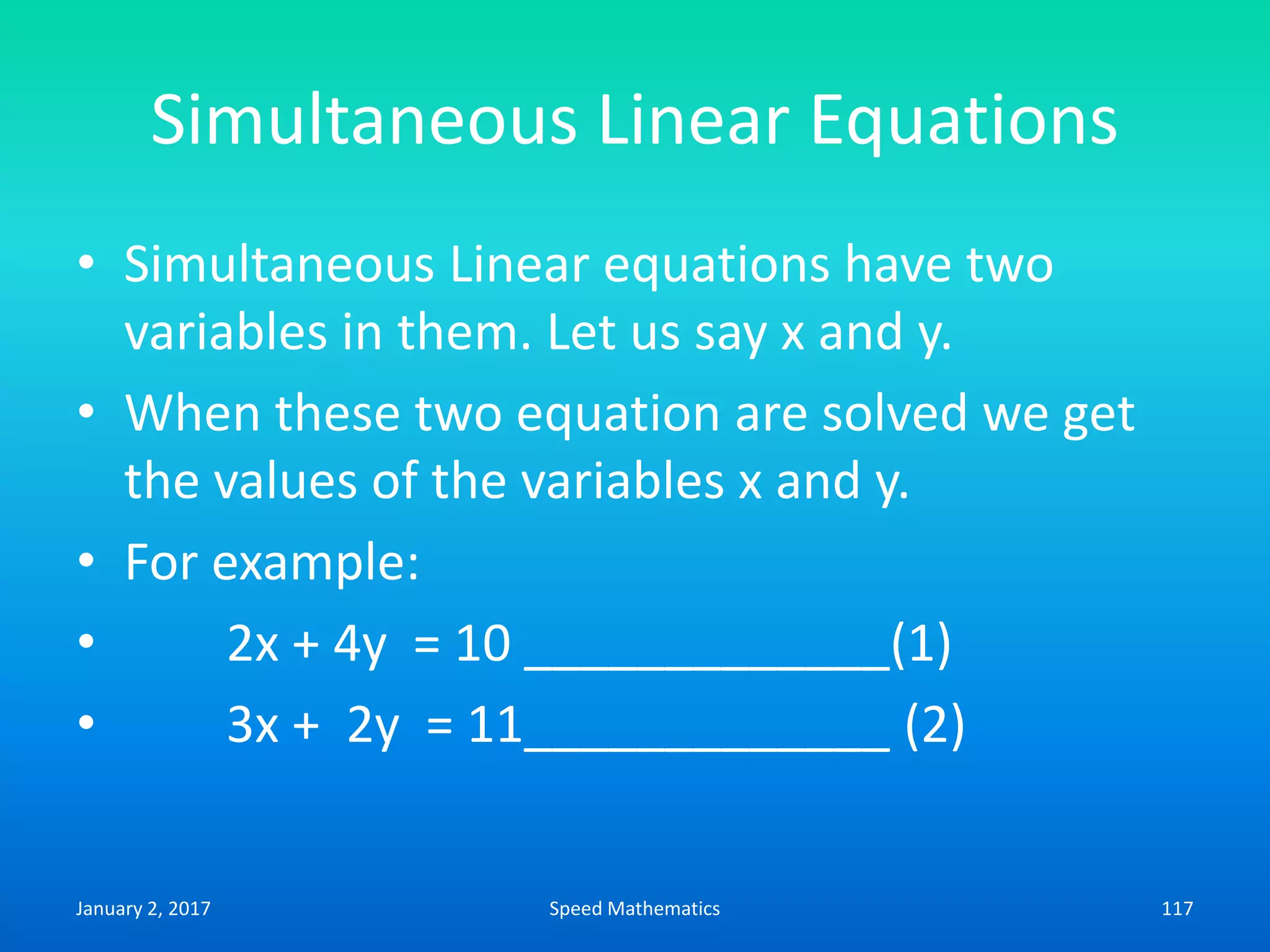 Simultaneous Linear Equations
• Simultaneous Linear equations have two
variables in them. Let us say x and y.
• When these two equation are solved we get
the values of the variables x and y.
• For example:
• 2x + 4y = 10 _____________(1)
• 3x + 2y = 11_____________ (2)
January 2, 2017 117Speed Mathematics
 