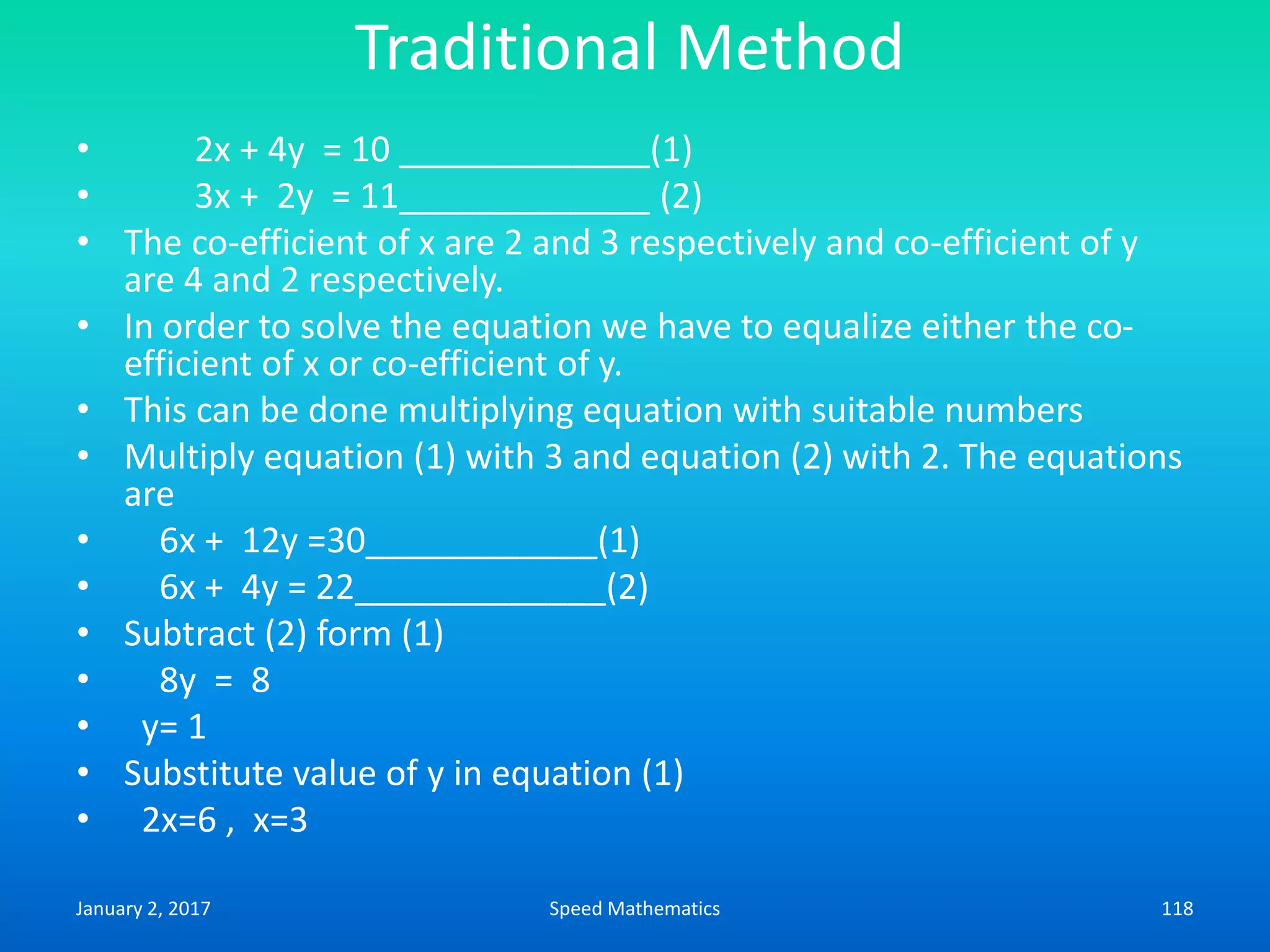 Traditional Method
• 2x + 4y = 10 _____________(1)
• 3x + 2y = 11_____________ (2)
• The co-efficient of x are 2 and 3 respectively and co-efficient of y
are 4 and 2 respectively.
• In order to solve the equation we have to equalize either the co-
efficient of x or co-efficient of y.
• This can be done multiplying equation with suitable numbers
• Multiply equation (1) with 3 and equation (2) with 2. The equations
are
• 6x + 12y =30____________(1)
• 6x + 4y = 22_____________(2)
• Subtract (2) form (1)
• 8y = 8
• y= 1
• Substitute value of y in equation (1)
• 2x=6 , x=3
January 2, 2017 118Speed Mathematics
 