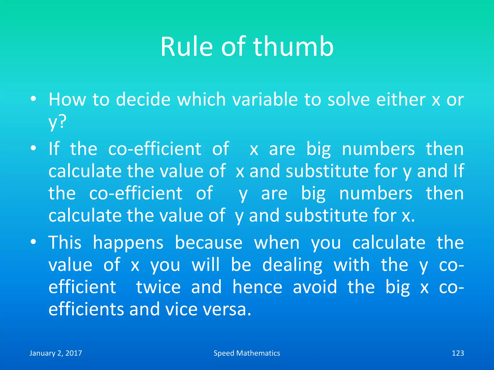 Rule of thumb
• How to decide which variable to solve either x or
y?
• If the co-efficient of x are big numbers then
calculate the value of x and substitute for y and If
the co-efficient of y are big numbers then
calculate the value of y and substitute for x.
• This happens because when you calculate the
value of x you will be dealing with the y co-
efficient twice and hence avoid the big x co-
efficients and vice versa.
January 2, 2017 123Speed Mathematics
 