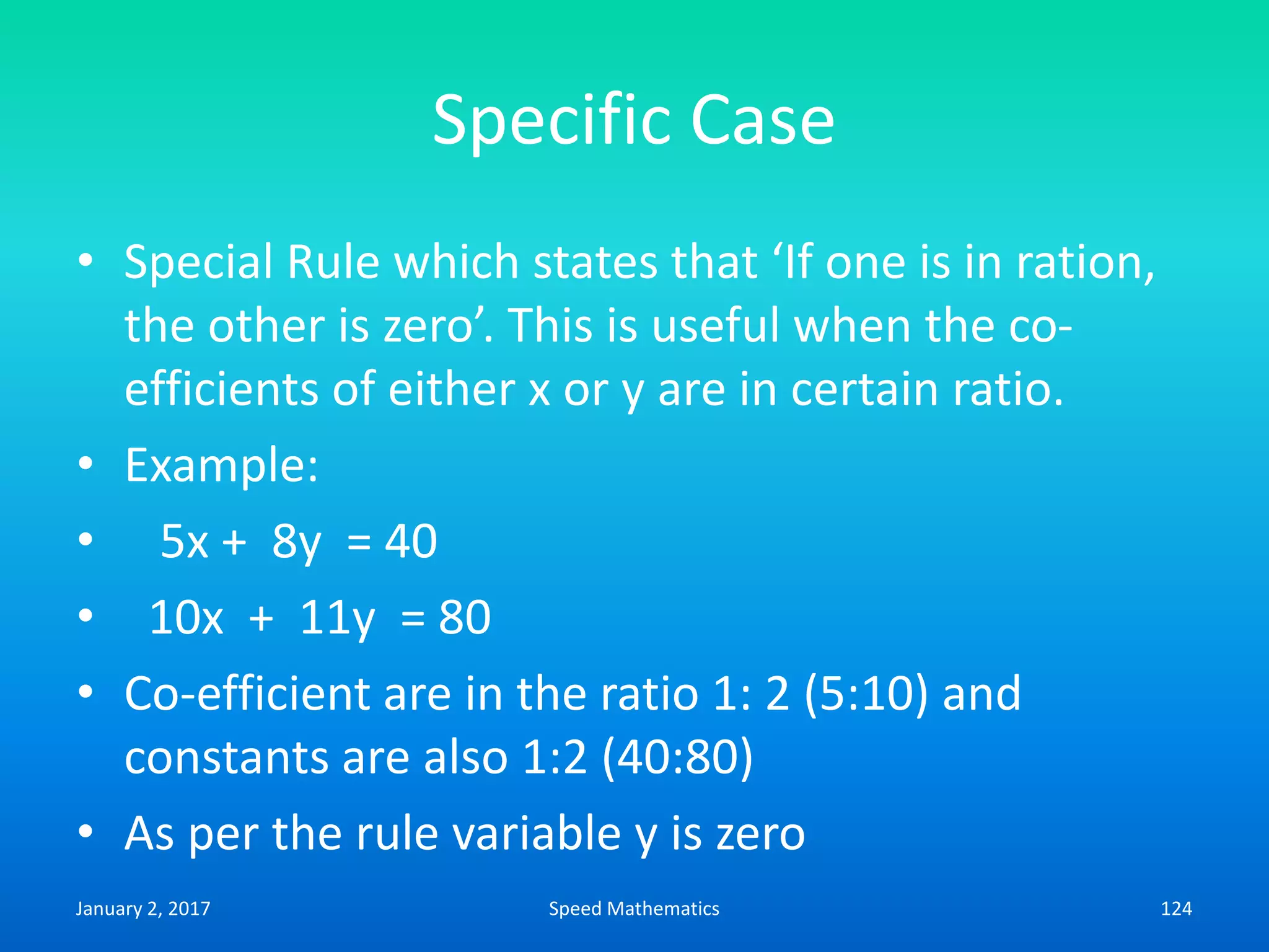Specific Case
• Special Rule which states that ‘If one is in ration,
the other is zero’. This is useful when the co-
efficients of either x or y are in certain ratio.
• Example:
• 5x + 8y = 40
• 10x + 11y = 80
• Co-efficient are in the ratio 1: 2 (5:10) and
constants are also 1:2 (40:80)
• As per the rule variable y is zero
January 2, 2017 124Speed Mathematics
 