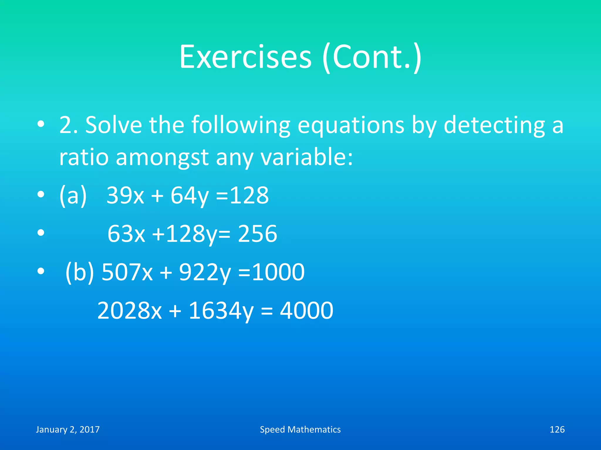 Exercises (Cont.)
• 2. Solve the following equations by detecting a
ratio amongst any variable:
• (a) 39x + 64y =128
• 63x +128y= 256
• (b) 507x + 922y =1000
2028x + 1634y = 4000
January 2, 2017 126Speed Mathematics
 