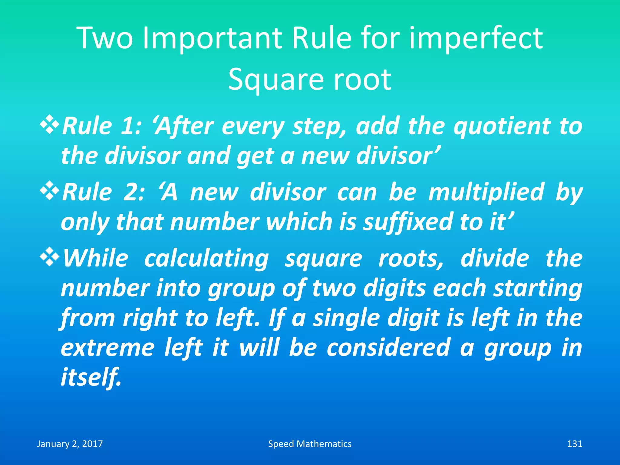 Two Important Rule for imperfect
Square root
Rule 1: ‘After every step, add the quotient to
the divisor and get a new divisor’
Rule 2: ‘A new divisor can be multiplied by
only that number which is suffixed to it’
While calculating square roots, divide the
number into group of two digits each starting
from right to left. If a single digit is left in the
extreme left it will be considered a group in
itself.
January 2, 2017 131Speed Mathematics
 