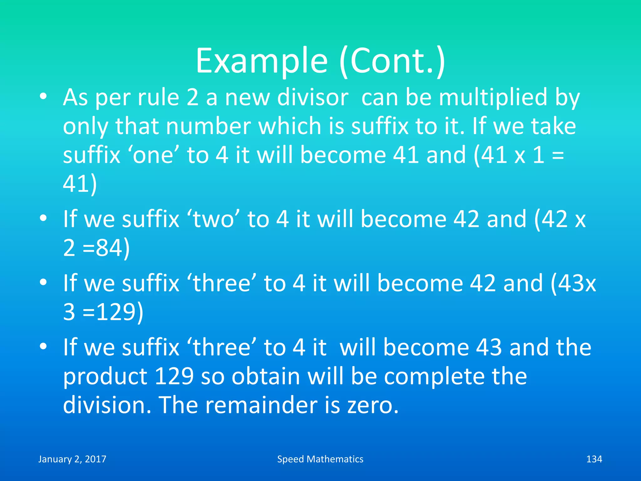 Example (Cont.)
• As per rule 2 a new divisor can be multiplied by
only that number which is suffix to it. If we take
suffix ‘one’ to 4 it will become 41 and (41 x 1 =
41)
• If we suffix ‘two’ to 4 it will become 42 and (42 x
2 =84)
• If we suffix ‘three’ to 4 it will become 42 and (43x
3 =129)
• If we suffix ‘three’ to 4 it will become 43 and the
product 129 so obtain will be complete the
division. The remainder is zero.
January 2, 2017 134Speed Mathematics
 