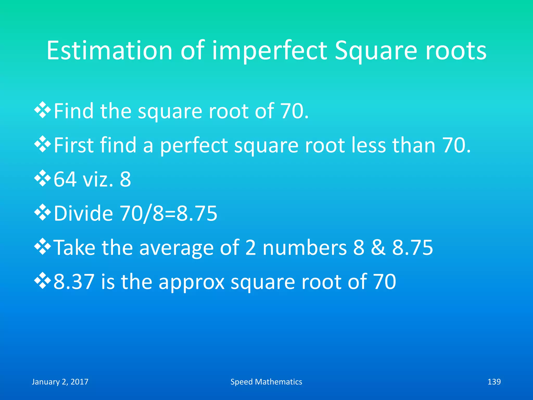 Estimation of imperfect Square roots
Find the square root of 70.
First find a perfect square root less than 70.
64 viz. 8
Divide 70/8=8.75
Take the average of 2 numbers 8 & 8.75
8.37 is the approx square root of 70
January 2, 2017 139Speed Mathematics
 