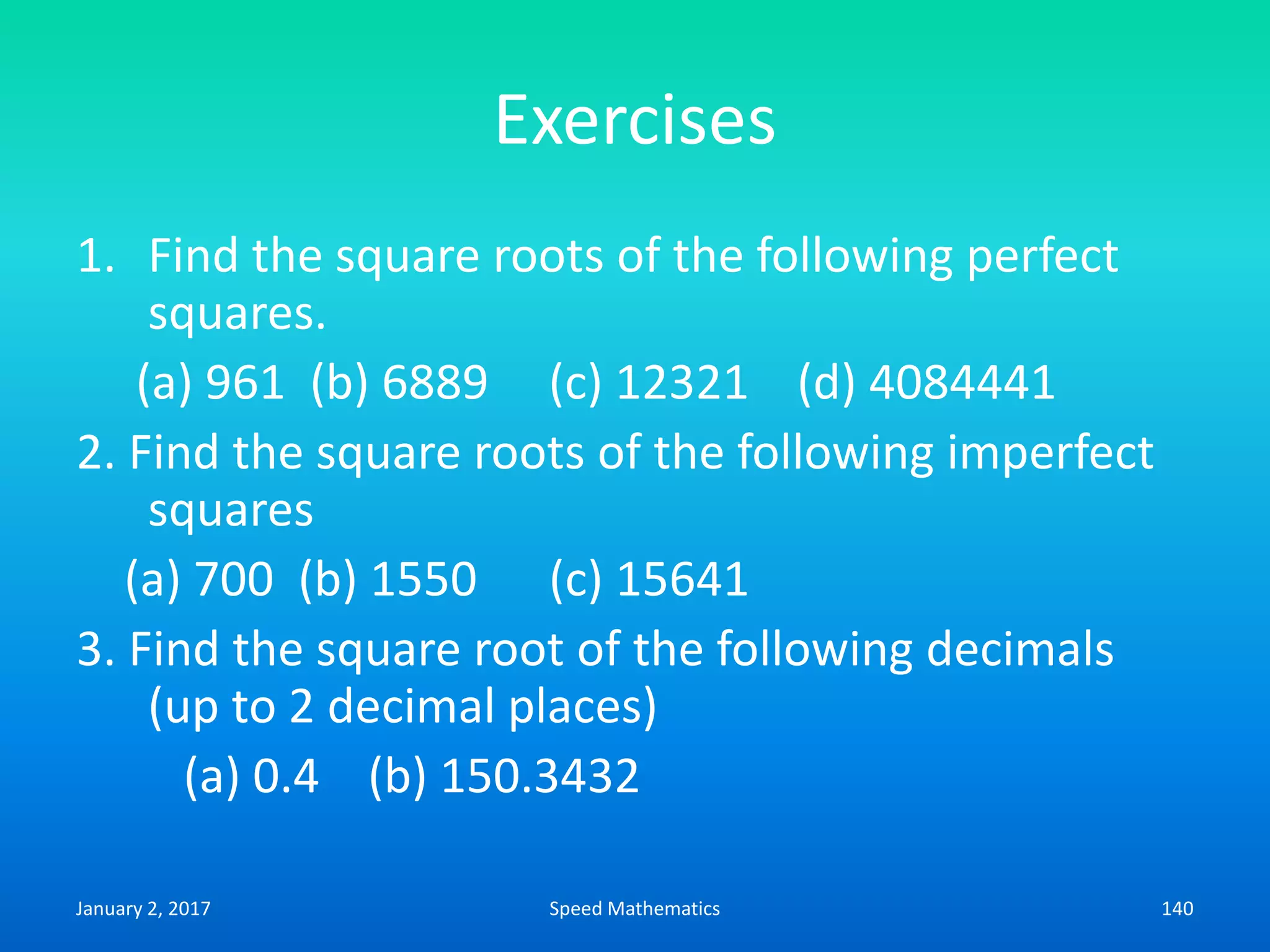Exercises
1. Find the square roots of the following perfect
squares.
(a) 961 (b) 6889 (c) 12321 (d) 4084441
2. Find the square roots of the following imperfect
squares
(a) 700 (b) 1550 (c) 15641
3. Find the square root of the following decimals
(up to 2 decimal places)
(a) 0.4 (b) 150.3432
January 2, 2017 140Speed Mathematics
 