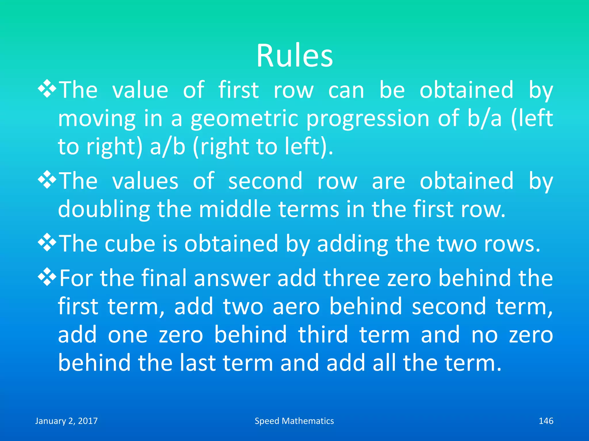 Rules
The value of first row can be obtained by
moving in a geometric progression of b/a (left
to right) a/b (right to left).
The values of second row are obtained by
doubling the middle terms in the first row.
The cube is obtained by adding the two rows.
For the final answer add three zero behind the
first term, add two aero behind second term,
add one zero behind third term and no zero
behind the last term and add all the term.
January 2, 2017 146Speed Mathematics
 