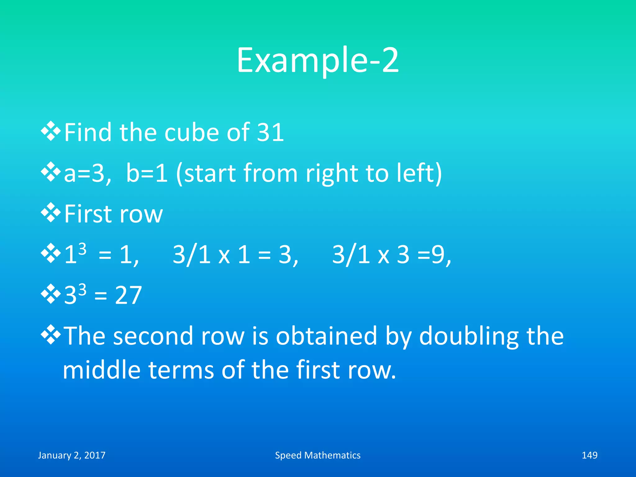 Example-2
Find the cube of 31
a=3, b=1 (start from right to left)
First row
13 = 1, 3/1 x 1 = 3, 3/1 x 3 =9,
33 = 27
The second row is obtained by doubling the
middle terms of the first row.
January 2, 2017 149Speed Mathematics
 