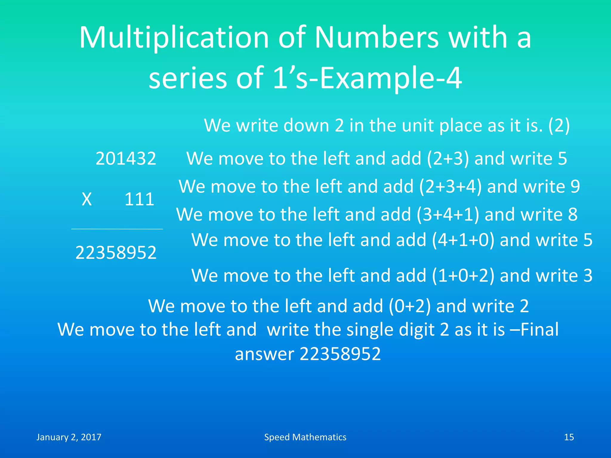 Multiplication of Numbers with a
series of 1’s-Example-4
201432
X 111
We write down 2 in the unit place as it is. (2)
We move to the left and add (2+3) and write 5
We move to the left and add (2+3+4) and write 9
22358952
We move to the left and add (3+4+1) and write 8
We move to the left and add (0+2) and write 2
We move to the left and add (4+1+0) and write 5
We move to the left and add (1+0+2) and write 3
We move to the left and write the single digit 2 as it is –Final
answer 22358952
January 2, 2017 15Speed Mathematics
 