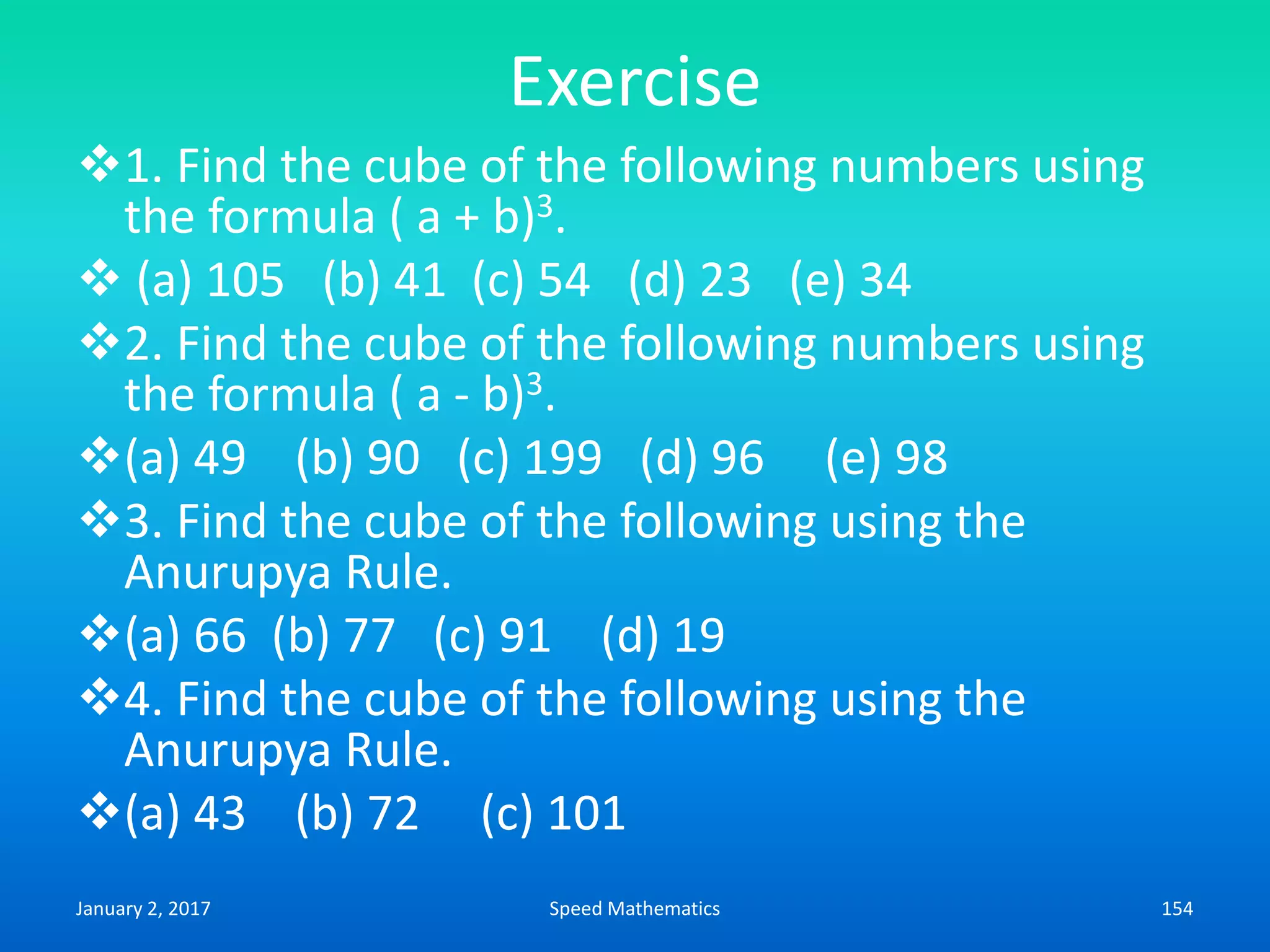 Exercise
1. Find the cube of the following numbers using
the formula ( a + b)3.
 (a) 105 (b) 41 (c) 54 (d) 23 (e) 34
2. Find the cube of the following numbers using
the formula ( a - b)3.
(a) 49 (b) 90 (c) 199 (d) 96 (e) 98
3. Find the cube of the following using the
Anurupya Rule.
(a) 66 (b) 77 (c) 91 (d) 19
4. Find the cube of the following using the
Anurupya Rule.
(a) 43 (b) 72 (c) 101
January 2, 2017 154Speed Mathematics
 