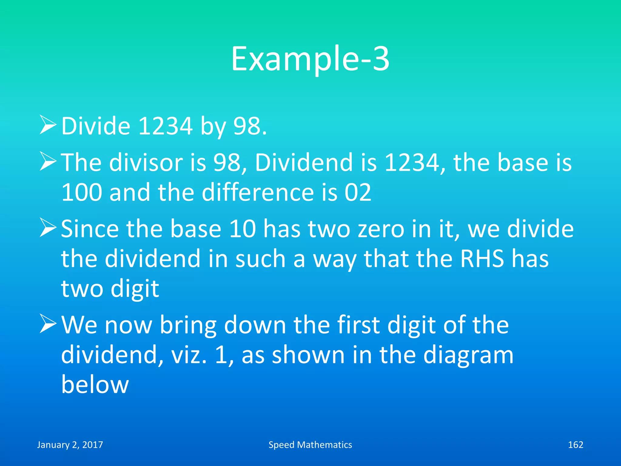 Example-3
Divide 1234 by 98.
The divisor is 98, Dividend is 1234, the base is
100 and the difference is 02
Since the base 10 has two zero in it, we divide
the dividend in such a way that the RHS has
two digit
We now bring down the first digit of the
dividend, viz. 1, as shown in the diagram
below
January 2, 2017 162Speed Mathematics
 