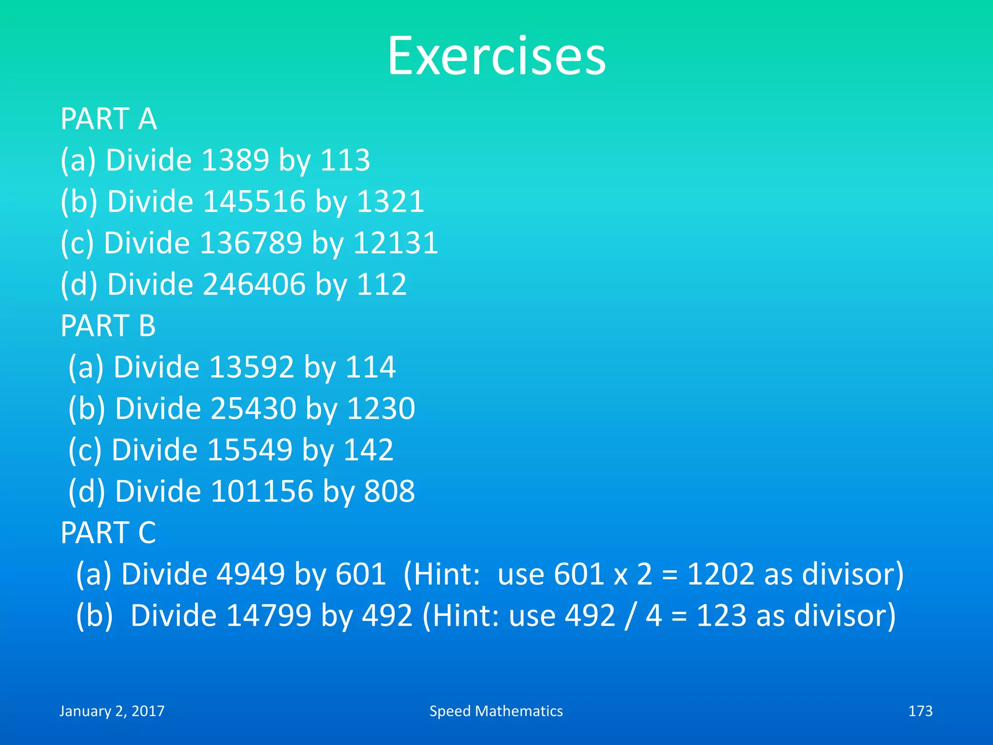 Exercises
PART A
(a) Divide 1389 by 113
(b) Divide 145516 by 1321
(c) Divide 136789 by 12131
(d) Divide 246406 by 112
PART B
(a) Divide 13592 by 114
(b) Divide 25430 by 1230
(c) Divide 15549 by 142
(d) Divide 101156 by 808
PART C
(a) Divide 4949 by 601 (Hint: use 601 x 2 = 1202 as divisor)
(b) Divide 14799 by 492 (Hint: use 492 / 4 = 123 as divisor)
January 2, 2017 173Speed Mathematics
 