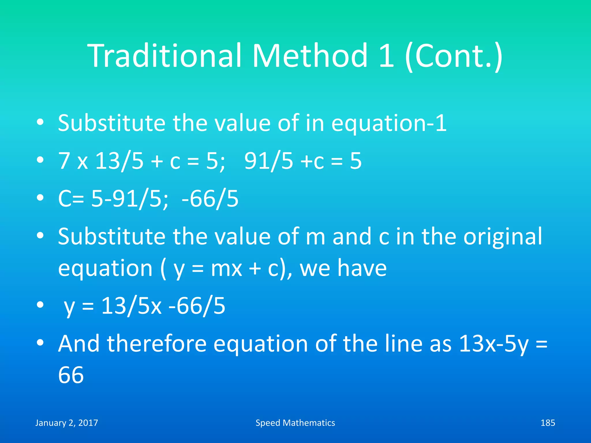 Traditional Method 1 (Cont.)
• Substitute the value of in equation-1
• 7 x 13/5 + c = 5; 91/5 +c = 5
• C= 5-91/5; -66/5
• Substitute the value of m and c in the original
equation ( y = mx + c), we have
• y = 13/5x -66/5
• And therefore equation of the line as 13x-5y =
66
January 2, 2017 185Speed Mathematics
 
