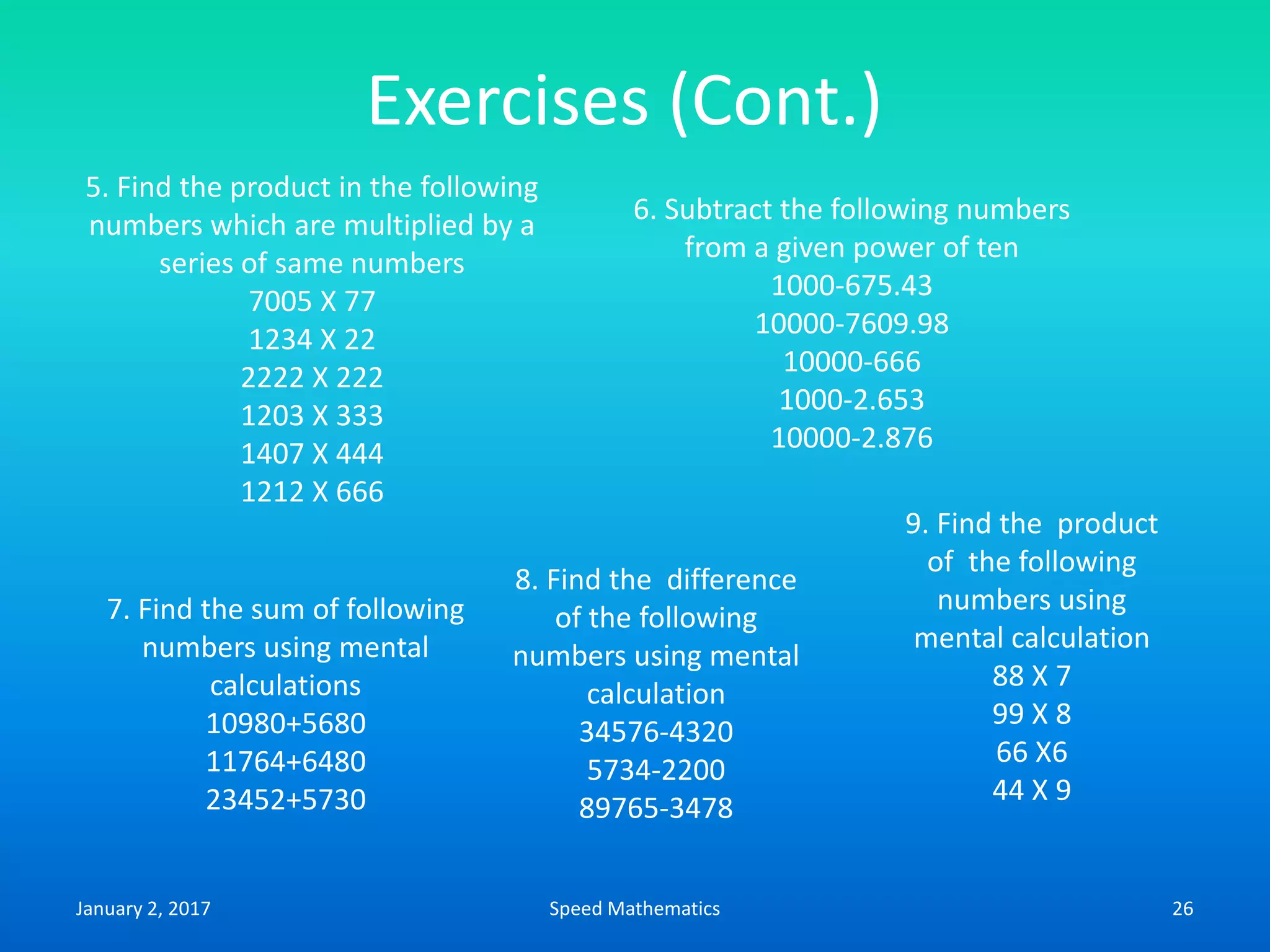Exercises (Cont.)
5. Find the product in the following
numbers which are multiplied by a
series of same numbers
7005 X 77
1234 X 22
2222 X 222
1203 X 333
1407 X 444
1212 X 666
6. Subtract the following numbers
from a given power of ten
1000-675.43
10000-7609.98
10000-666
1000-2.653
10000-2.876
7. Find the sum of following
numbers using mental
calculations
10980+5680
11764+6480
23452+5730
8. Find the difference
of the following
numbers using mental
calculation
34576-4320
5734-2200
89765-3478
9. Find the product
of the following
numbers using
mental calculation
88 X 7
99 X 8
66 X6
44 X 9
January 2, 2017 26Speed Mathematics
 