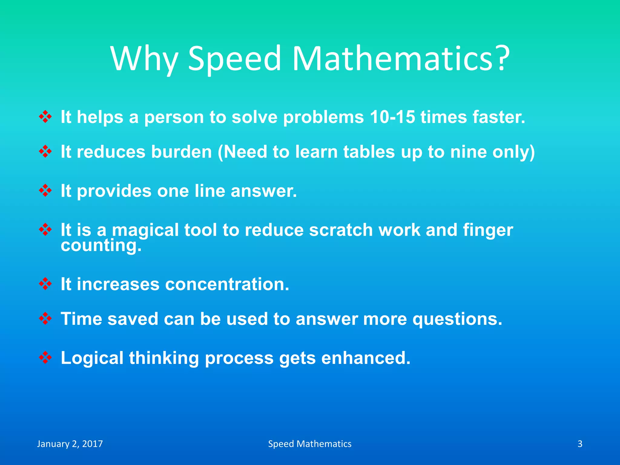 Why Speed Mathematics?
 It helps a person to solve problems 10-15 times faster.
 It reduces burden (Need to learn tables up to nine only)
 It provides one line answer.
 It is a magical tool to reduce scratch work and finger
counting.
 It increases concentration.
 Time saved can be used to answer more questions.
 Logical thinking process gets enhanced.
January 2, 2017 3Speed Mathematics
 