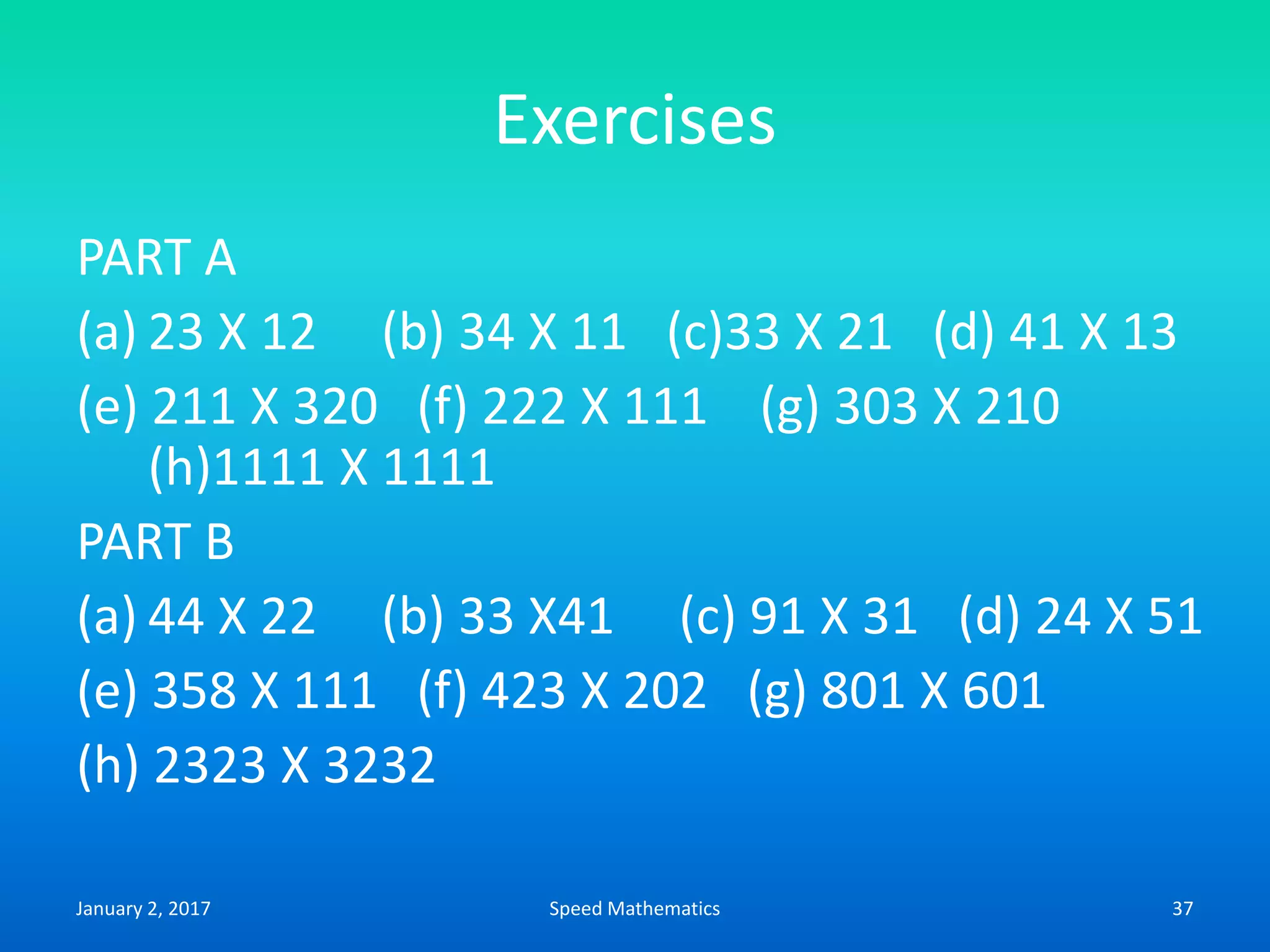 Exercises
PART A
(a) 23 X 12 (b) 34 X 11 (c)33 X 21 (d) 41 X 13
(e) 211 X 320 (f) 222 X 111 (g) 303 X 210
(h)1111 X 1111
PART B
(a) 44 X 22 (b) 33 X41 (c) 91 X 31 (d) 24 X 51
(e) 358 X 111 (f) 423 X 202 (g) 801 X 601
(h) 2323 X 3232
January 2, 2017 37Speed Mathematics
 