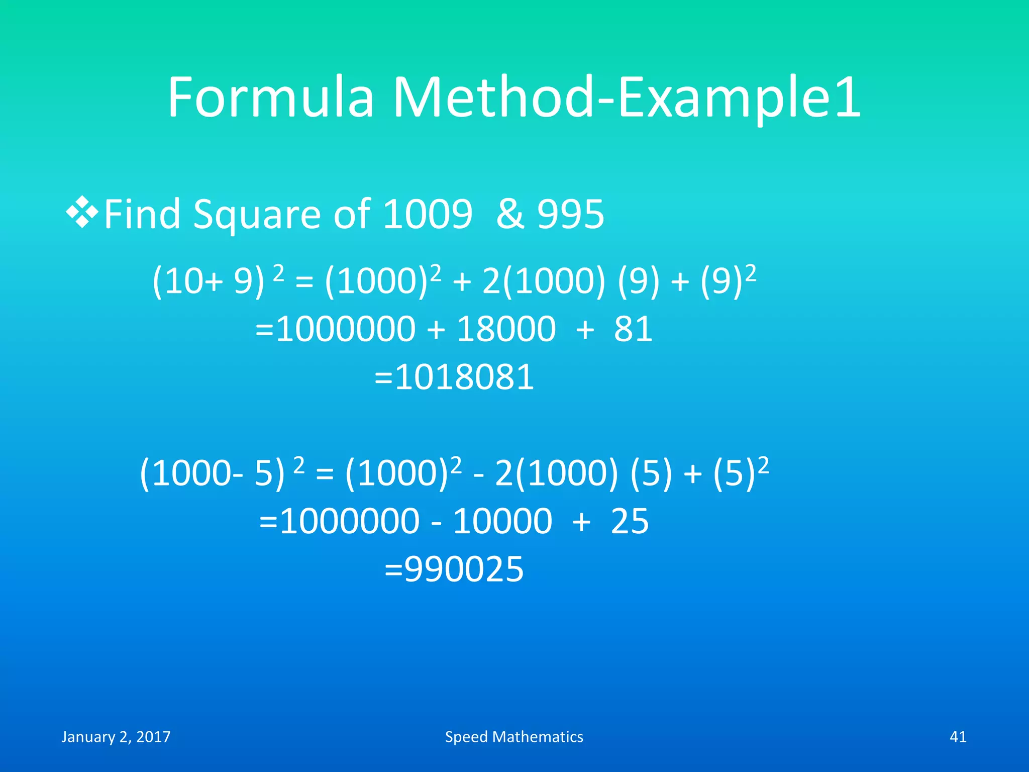 Formula Method-Example1
Find Square of 1009 & 995
(10+ 9) 2 = (1000)2 + 2(1000) (9) + (9)2
=1000000 + 18000 + 81
=1018081
(1000- 5) 2 = (1000)2 - 2(1000) (5) + (5)2
=1000000 - 10000 + 25
=990025
January 2, 2017 41Speed Mathematics
 