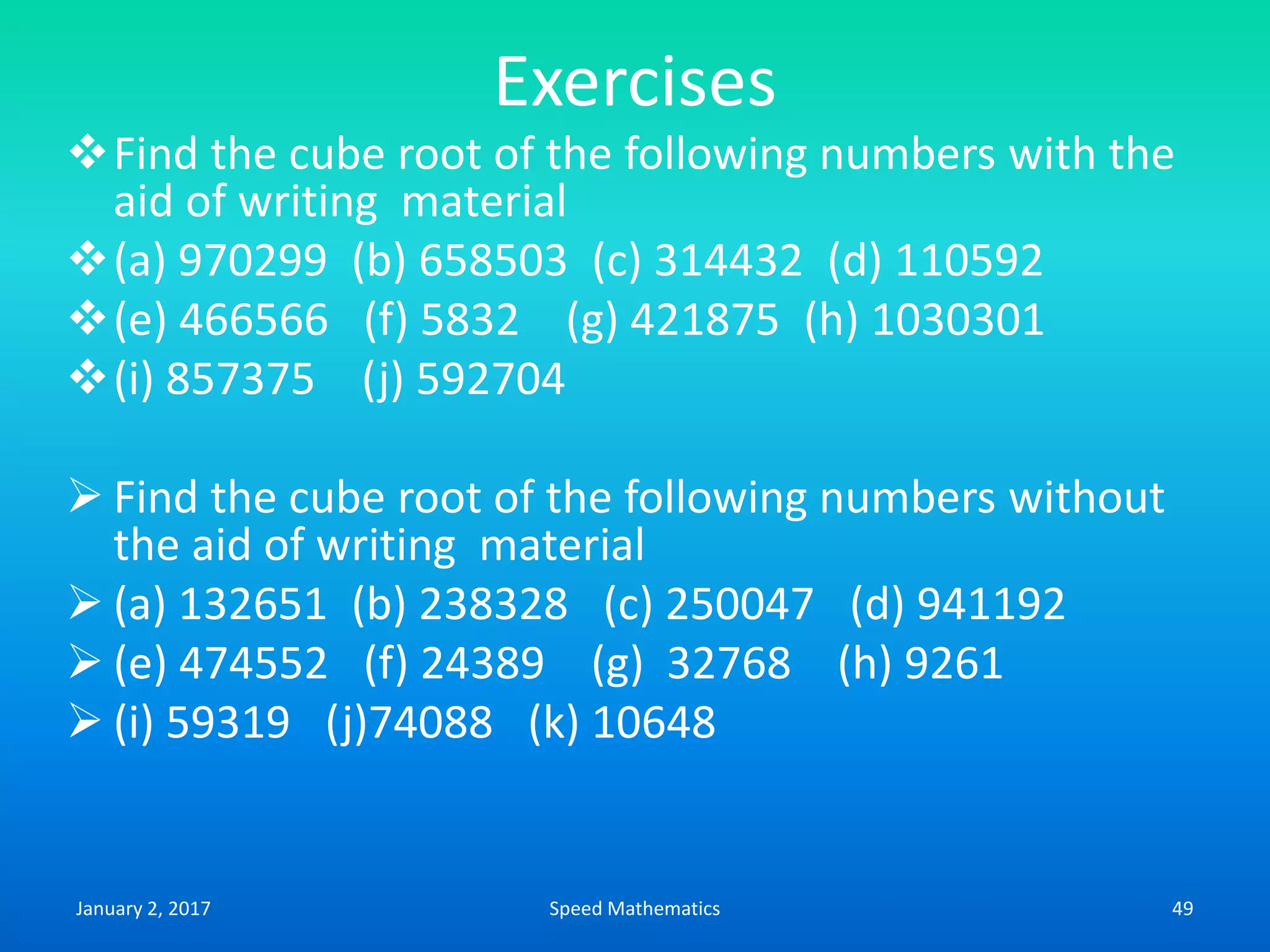 Exercises
Find the cube root of the following numbers with the
aid of writing material
(a) 970299 (b) 658503 (c) 314432 (d) 110592
(e) 466566 (f) 5832 (g) 421875 (h) 1030301
(i) 857375 (j) 592704
 Find the cube root of the following numbers without
the aid of writing material
 (a) 132651 (b) 238328 (c) 250047 (d) 941192
 (e) 474552 (f) 24389 (g) 32768 (h) 9261
 (i) 59319 (j)74088 (k) 10648
January 2, 2017 49Speed Mathematics
 