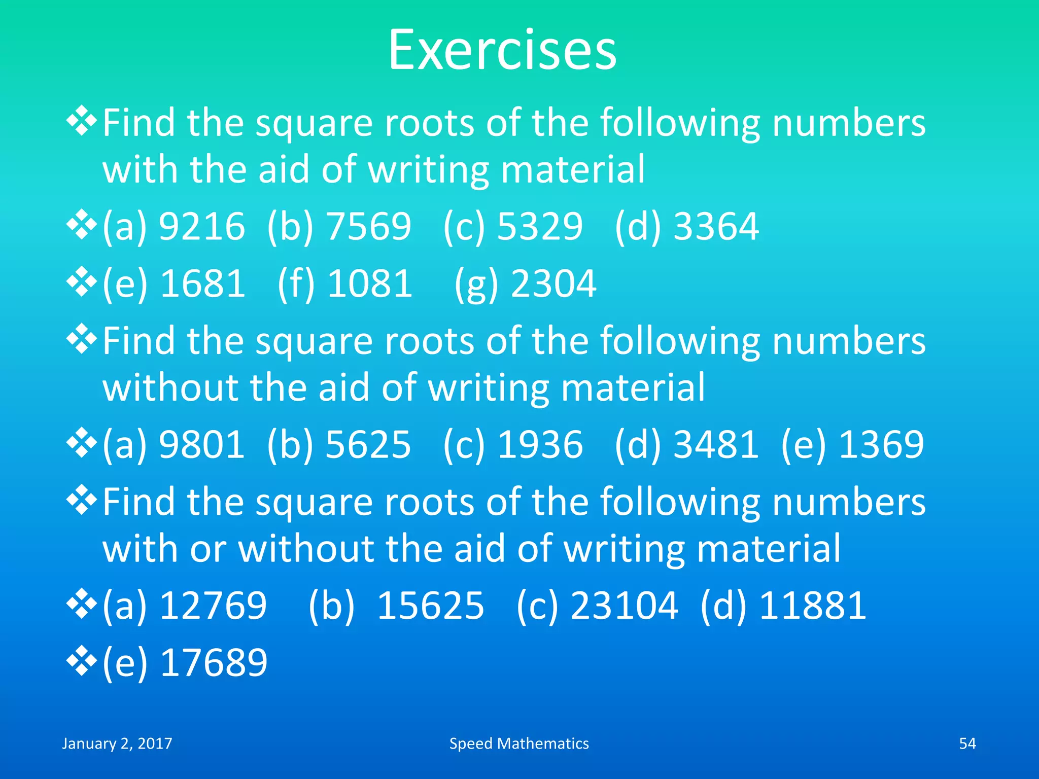 Exercises
Find the square roots of the following numbers
with the aid of writing material
(a) 9216 (b) 7569 (c) 5329 (d) 3364
(e) 1681 (f) 1081 (g) 2304
Find the square roots of the following numbers
without the aid of writing material
(a) 9801 (b) 5625 (c) 1936 (d) 3481 (e) 1369
Find the square roots of the following numbers
with or without the aid of writing material
(a) 12769 (b) 15625 (c) 23104 (d) 11881
(e) 17689
January 2, 2017 54Speed Mathematics
 