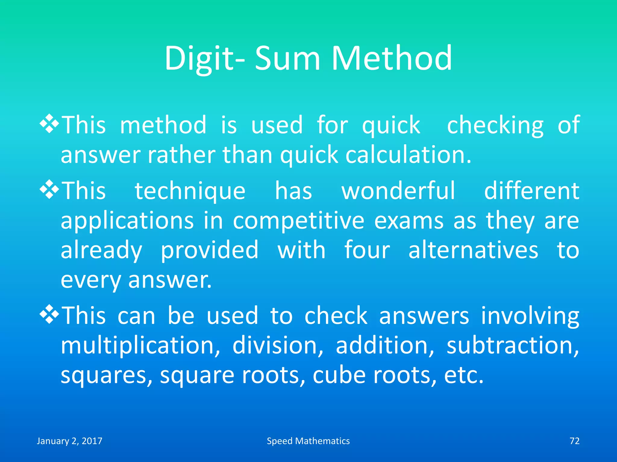 Digit- Sum Method
This method is used for quick checking of
answer rather than quick calculation.
This technique has wonderful different
applications in competitive exams as they are
already provided with four alternatives to
every answer.
This can be used to check answers involving
multiplication, division, addition, subtraction,
squares, square roots, cube roots, etc.
January 2, 2017 72Speed Mathematics
 