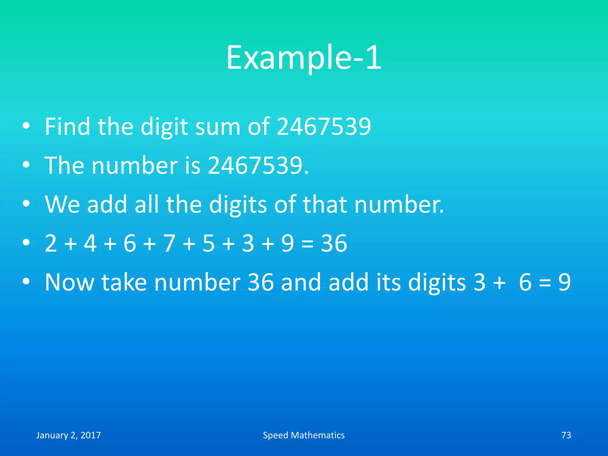 Example-1
• Find the digit sum of 2467539
• The number is 2467539.
• We add all the digits of that number.
• 2 + 4 + 6 + 7 + 5 + 3 + 9 = 36
• Now take number 36 and add its digits 3 + 6 = 9
January 2, 2017 73Speed Mathematics
 