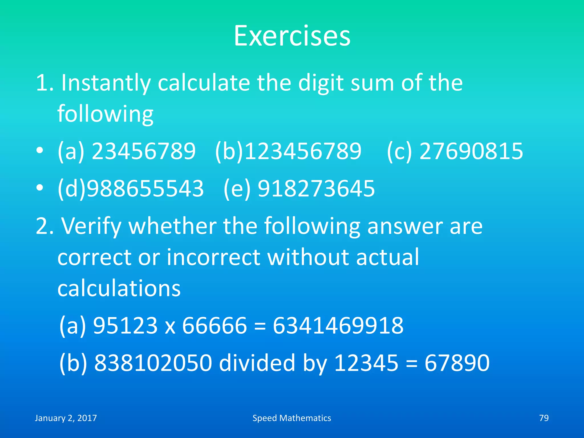 Exercises
1. Instantly calculate the digit sum of the
following
• (a) 23456789 (b)123456789 (c) 27690815
• (d)988655543 (e) 918273645
2. Verify whether the following answer are
correct or incorrect without actual
calculations
(a) 95123 x 66666 = 6341469918
(b) 838102050 divided by 12345 = 67890
January 2, 2017 79Speed Mathematics
 