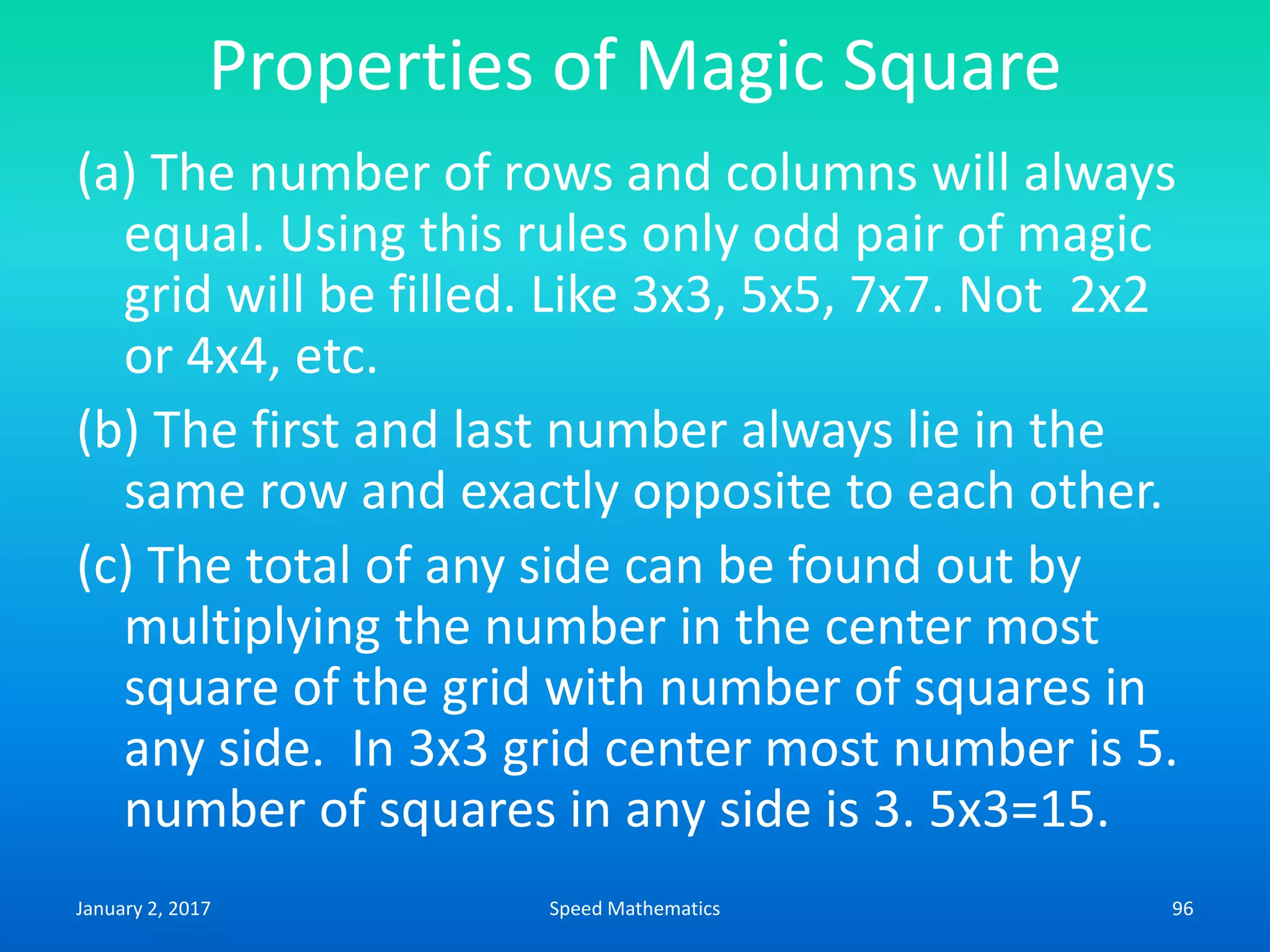 Properties of Magic Square
(a) The number of rows and columns will always
equal. Using this rules only odd pair of magic
grid will be filled. Like 3x3, 5x5, 7x7. Not 2x2
or 4x4, etc.
(b) The first and last number always lie in the
same row and exactly opposite to each other.
(c) The total of any side can be found out by
multiplying the number in the center most
square of the grid with number of squares in
any side. In 3x3 grid center most number is 5.
number of squares in any side is 3. 5x3=15.
January 2, 2017 96Speed Mathematics
 