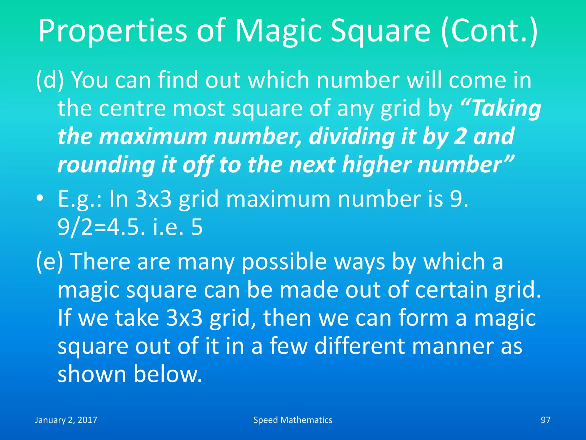 Properties of Magic Square (Cont.)
(d) You can find out which number will come in
the centre most square of any grid by “Taking
the maximum number, dividing it by 2 and
rounding it off to the next higher number”
• E.g.: In 3x3 grid maximum number is 9.
9/2=4.5. i.e. 5
(e) There are many possible ways by which a
magic square can be made out of certain grid.
If we take 3x3 grid, then we can form a magic
square out of it in a few different manner as
shown below.
January 2, 2017 97Speed Mathematics
 